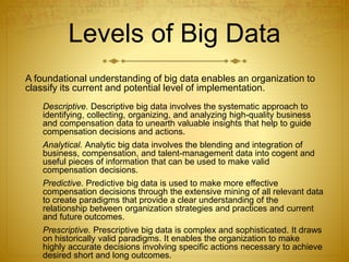 Levels of Big Data
A foundational understanding of big data enables an organization to
classify its current and potential level of implementation.
Descriptive. Descriptive big data involves the systematic approach to
identifying, collecting, organizing, and analyzing high-quality business
and compensation data to unearth valuable insights that help to guide
compensation decisions and actions.
Analytical. Analytic big data involves the blending and integration of
business, compensation, and talent-management data into cogent and
useful pieces of information that can be used to make valid
compensation decisions.
Predictive. Predictive big data is used to make more effective
compensation decisions through the extensive mining of all relevant data
to create paradigms that provide a clear understanding of the
relationship between organization strategies and practices and current
and future outcomes.
Prescriptive. Prescriptive big data is complex and sophisticated. It draws
on historically valid paradigms. It enables the organization to make
highly accurate decisions involving specific actions necessary to achieve
desired short and long outcomes.
 