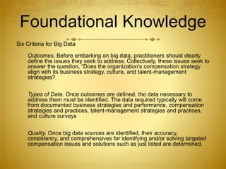 Foundational Knowledge
Six Criteria for Big Data
Outcomes. Before embarking on big data, practitioners should clearly
define the issues they seek to address. Collectively, these issues seek to
answer the question, “Does the organization’s compensation strategy
align with its business strategy, culture, and talent-management
strategies?
Types of Data. Once outcomes are defined, the data necessary to
address them must be identified. The data required typically will come
from documented business strategies and performance, compensation
strategies and practices, talent-management strategies and practices,
and culture surveys
Quality. Once big data sources are identified, their accuracy,
consistency, and comprehensives for identifying and/or solving targeted
compensation issues and solutions such as just listed are determined.
 