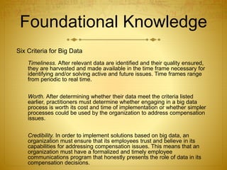 Foundational Knowledge
Six Criteria for Big Data
Timeliness. After relevant data are identified and their quality ensured,
they are harvested and made available in the time frame necessary for
identifying and/or solving active and future issues. Time frames range
from periodic to real time.
Worth. After determining whether their data meet the criteria listed
earlier, practitioners must determine whether engaging in a big data
process is worth its cost and time of implementation or whether simpler
processes could be used by the organization to address compensation
issues.
Credibility. In order to implement solutions based on big data, an
organization must ensure that its employees trust and believe in its
capabilities for addressing compensation issues. This means that an
organization must have a formalized and timely employee
communications program that honestly presents the role of data in its
compensation decisions.
 