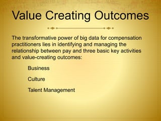 Value Creating Outcomes
The transformative power of big data for compensation
practitioners lies in identifying and managing the
relationship between pay and three basic key activities
and value-creating outcomes:
Business
Culture
Talent Management
 
