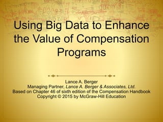 Using Big Data to Enhance
the Value of Compensation
Programs
Lance A. Berger
Managing Partner, Lance A. Berger & Associates, Ltd.
Based on Chapter 46 of sixth edition of the Compensation Handbook
Copyright © 2015 by McGraw-Hill Education
 