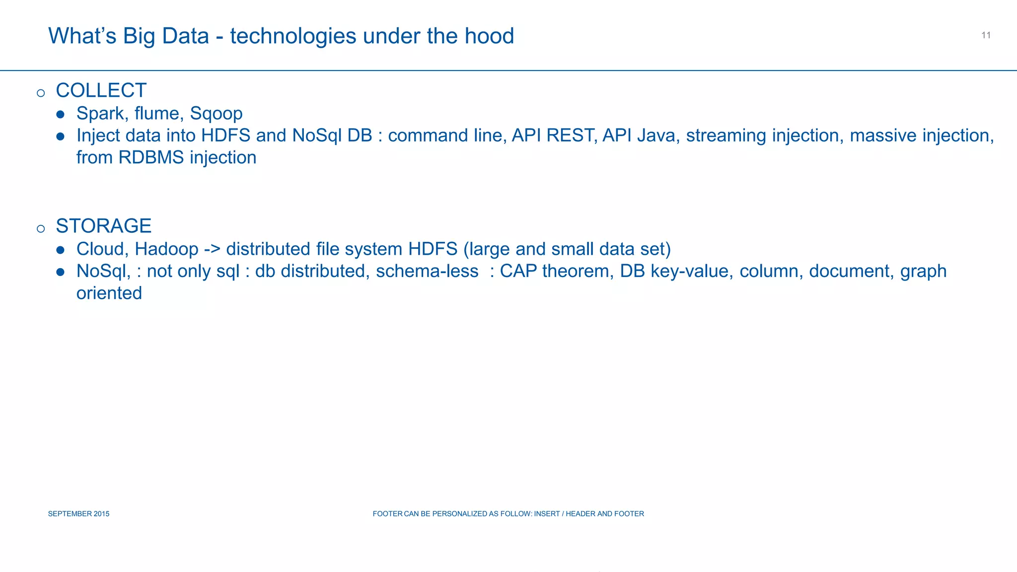 COMPAGNIE PLASTIC OMNIUM
CONFIDENTIAL
What’s Big Data - technologies under the hood
SEPTEMBER 2015 FOOTER CAN BE PERSONALIZED AS FOLLOW: INSERT / HEADER AND FOOTER
11
 COLLECT
 Spark, flume, Sqoop
 Inject data into HDFS and NoSql DB : command line, API REST, API Java, streaming injection, massive injection,
from RDBMS injection
 STORAGE
 Cloud, Hadoop -> distributed file system HDFS (large and small data set)
 NoSql, : not only sql : db distributed, schema-less : CAP theorem, DB key-value, column, document, graph oriented
 