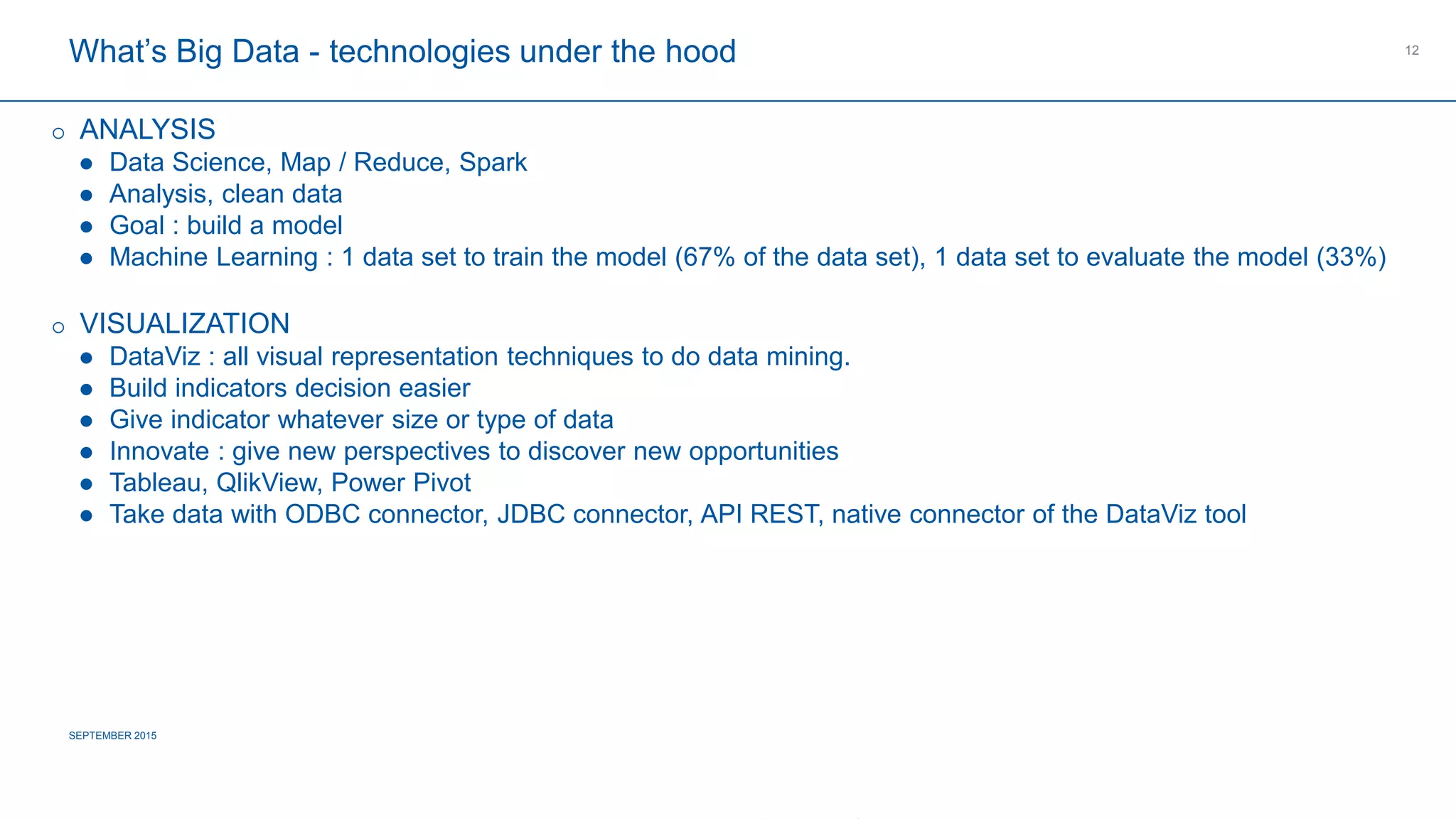 COMPAGNIE PLASTIC OMNIUM
CONFIDENTIAL
What’s Big Data - technologies under the hood
SEPTEMBER 2015
12
 ANALYSIS
 Data Science, Map / Reduce, Spark
 Analysis, clean data
 Goal : build a model
 Machine Learning : 1 data set to train the model (67% of the data set), 1 data set to evaluate the model (33%)
 VISUALIZATION
 DataViz : all visual representation techniques to do data mining.
 Build indicators decision easier
 Give indicator whatever size or type of data
 Innovate : give new perspectives to discover new opportunities
 Tableau, QlikView, Power Pivot
 Take data with ODBC connector, JDBC connector, API REST, native connector of the DataViz tool
 