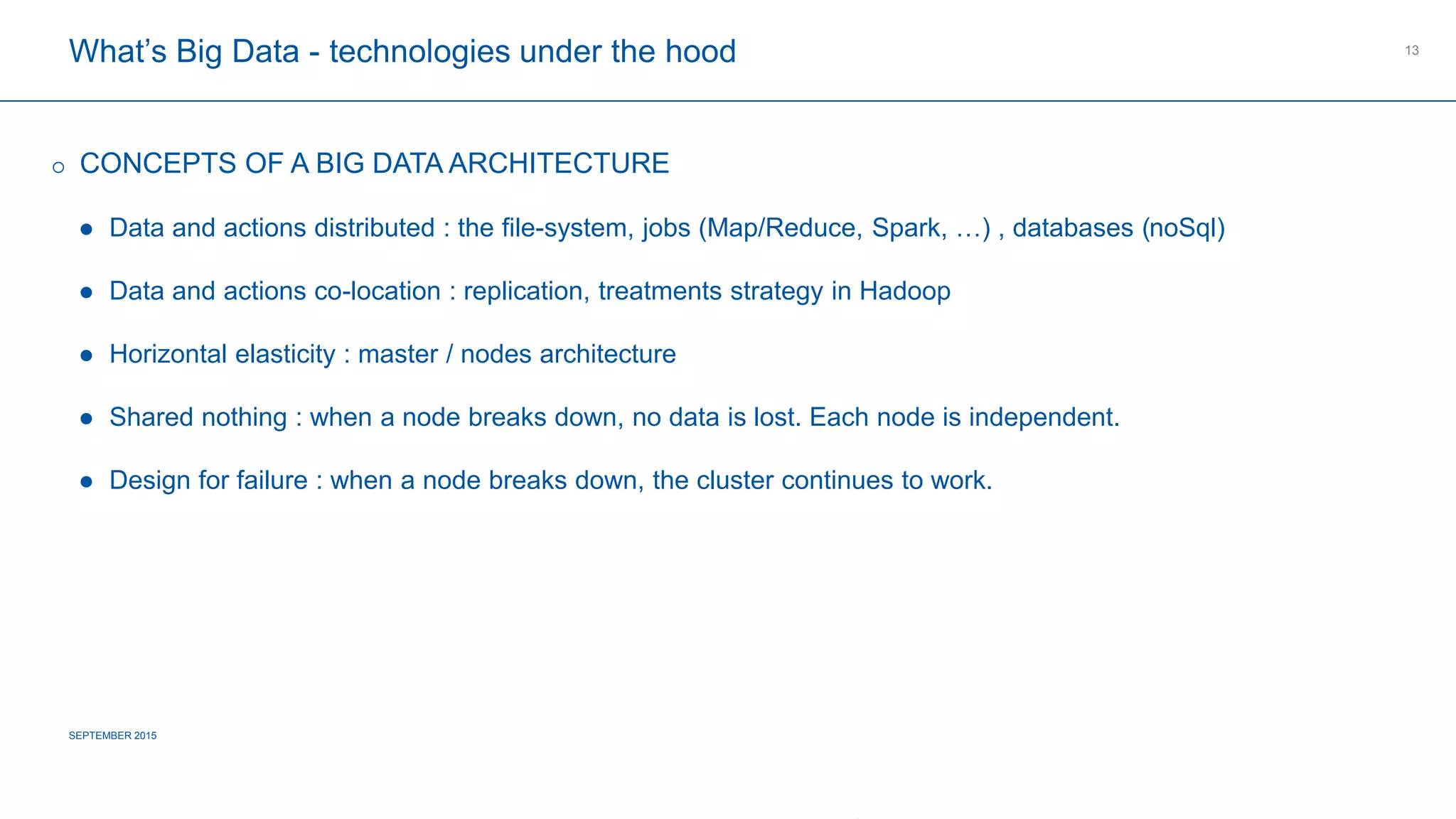 COMPAGNIE PLASTIC OMNIUM
CONFIDENTIAL
What’s Big Data - technologies under the hood
SEPTEMBER 2015
13
 CONCEPTS OF A BIG DATA ARCHITECTURE
 Data and actions distributed : the file-system, jobs (Map/Reduce, Spark, …) , databases (noSql)
 Data and actions co-location : replication, treatments strategy in Hadoop
 Horizontal elasticity : master / nodes architecture
 Shared nothing : when a node breaks down, no data is lost. Each node is independent.
 Design for failure : when a node breaks down, the cluster continues to work.
 