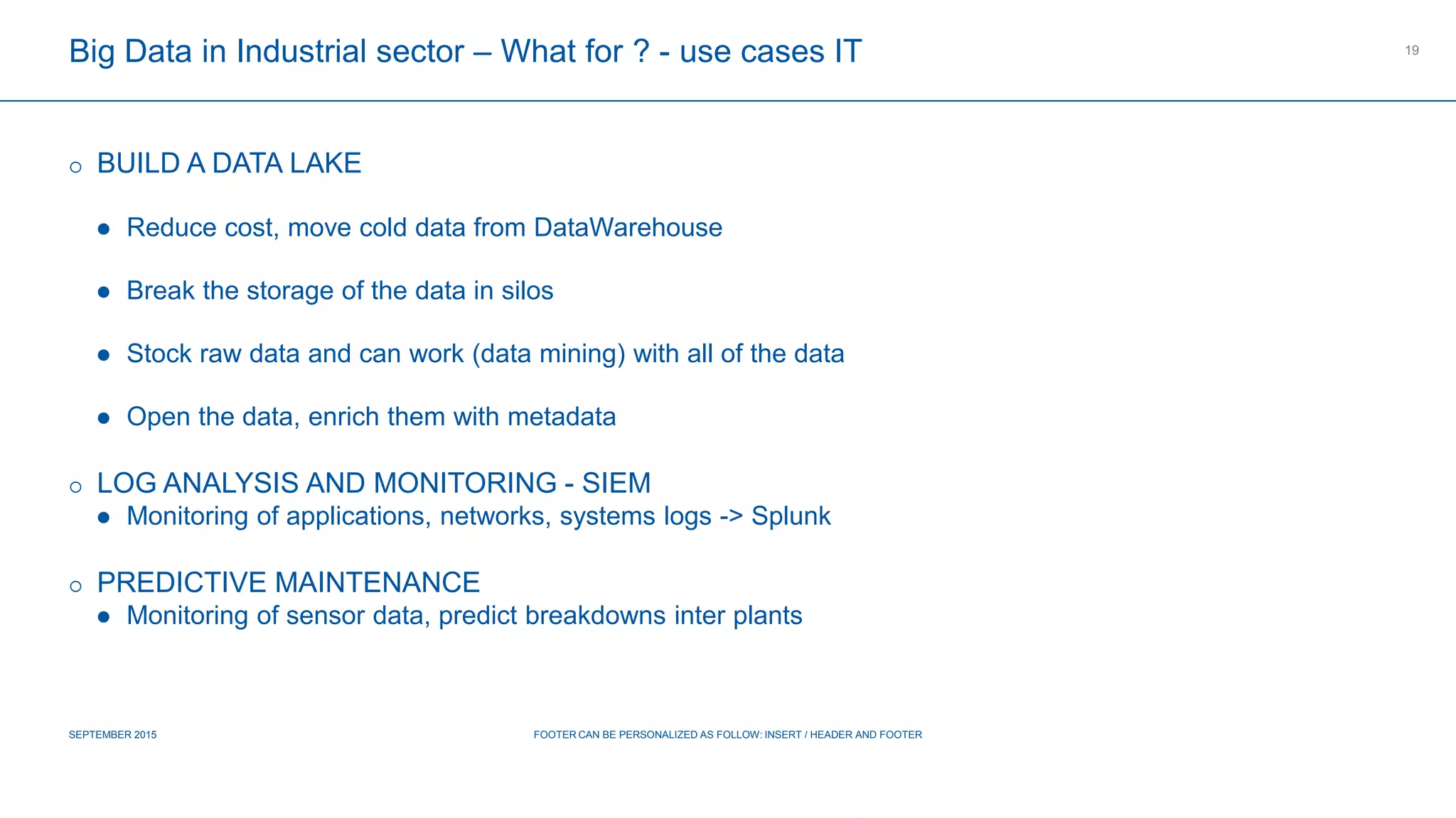 COMPAGNIE PLASTIC OMNIUM
CONFIDENTIAL
Big Data in Industrial sector – What for ? - use cases IT
 BUILD A DATA LAKE
 Reduce cost, move cold data from DataWarehouse
 Break the storage of the data in silos
 Stock raw data and can work (data mining) with all of the data
 Open the data, enrich them with metadata
 LOG ANALYSIS AND MONITORING - SIEM
 Monitoring of applications, networks, systems logs -> Splunk
 PREDICTIVE MAINTENANCE
 Monitoring of sensor data, predict breakdowns inter plants
SEPTEMBER 2015 FOOTER CAN BE PERSONALIZED AS FOLLOW: INSERT / HEADER AND FOOTER
19
 