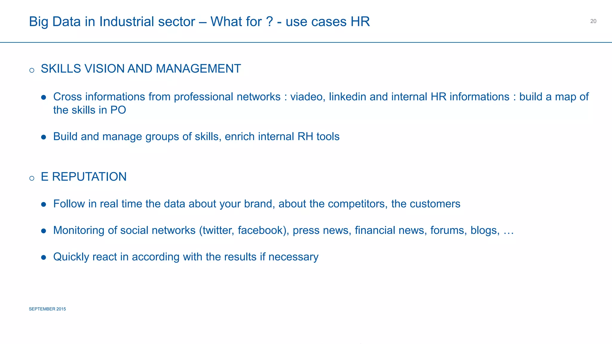 COMPAGNIE PLASTIC OMNIUM
CONFIDENTIAL
Big Data in Industrial sector – What for ? - use cases HR
 SKILLS VISION AND MANAGEMENT
 Cross informations from professional networks : viadeo, linkedin and internal HR informations : build a map of the
skills in PO
 Build and manage groups of skills, enrich internal RH tools
 E REPUTATION
 Follow in real time the data about your brand, about the competitors, the customers
 Monitoring of social networks (twitter, facebook), press news, financial news, forums, blogs, …
 Quickly react in according with the results if necessary
SEPTEMBER 2015
20
 