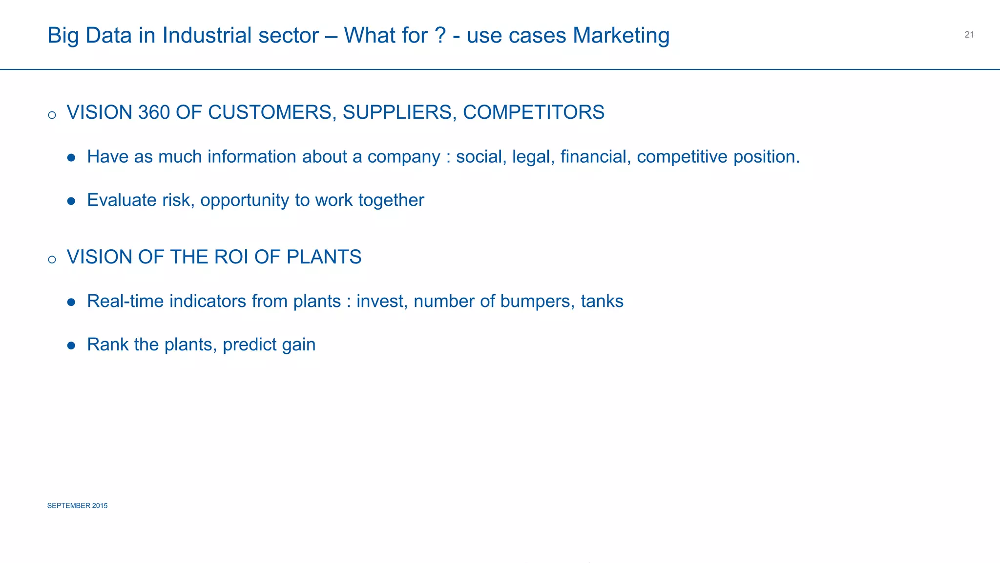 COMPAGNIE PLASTIC OMNIUM
CONFIDENTIAL
Big Data in Industrial sector – What for ? - use cases Marketing
 VISION 360 OF CUSTOMERS, SUPPLIERS, COMPETITORS
 Have as much information about a company : social, legal, financial, competitive position.
 Evaluate risk, opportunity to work together
 VISION OF THE ROI OF PLANTS
 Real-time indicators from plants : invest, number of bumpers, tanks
 Rank the plants, predict gain
SEPTEMBER 2015
21
 