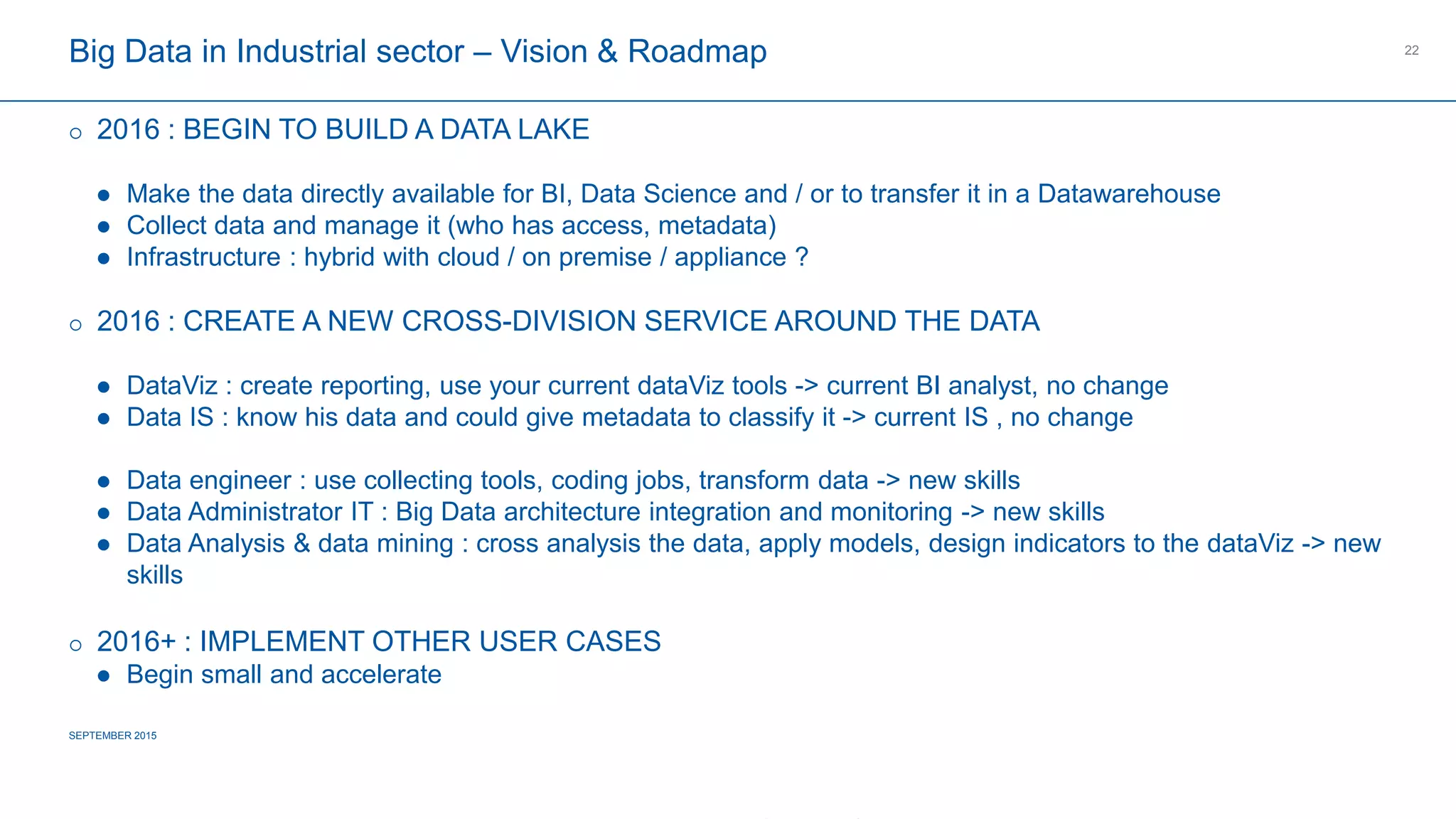 COMPAGNIE PLASTIC OMNIUM
CONFIDENTIAL
Big Data in Industrial sector – Vision & Roadmap
 2016 : BEGIN TO BUILD A DATA LAKE
 Make the data directly available for BI, Data Science and / or to transfer it in a Datawarehouse
 Collect data and manage it (who has access, metadata)
 Infrastructure : hybrid with cloud / on premise / appliance ?
 2016 : CREATE A NEW CROSS-DIVISION SERVICE AROUND THE DATA
 DataViz : create reporting, use your current dataViz tools -> current BI analyst, no change
 Data IS : know his data and could give metadata to classify it -> current IS , no change
 Data engineer : use collecting tools, coding jobs, transform data -> new skills
 Data Administrator IT : Big Data architecture integration and monitoring -> new skills
 Data Analysis & data mining : cross analysis the data, apply models, design indicators to the dataViz -> new skills
 2016+ : IMPLEMENT OTHER USER CASES
 Begin small and accelerate
SEPTEMBER 2015
22
 