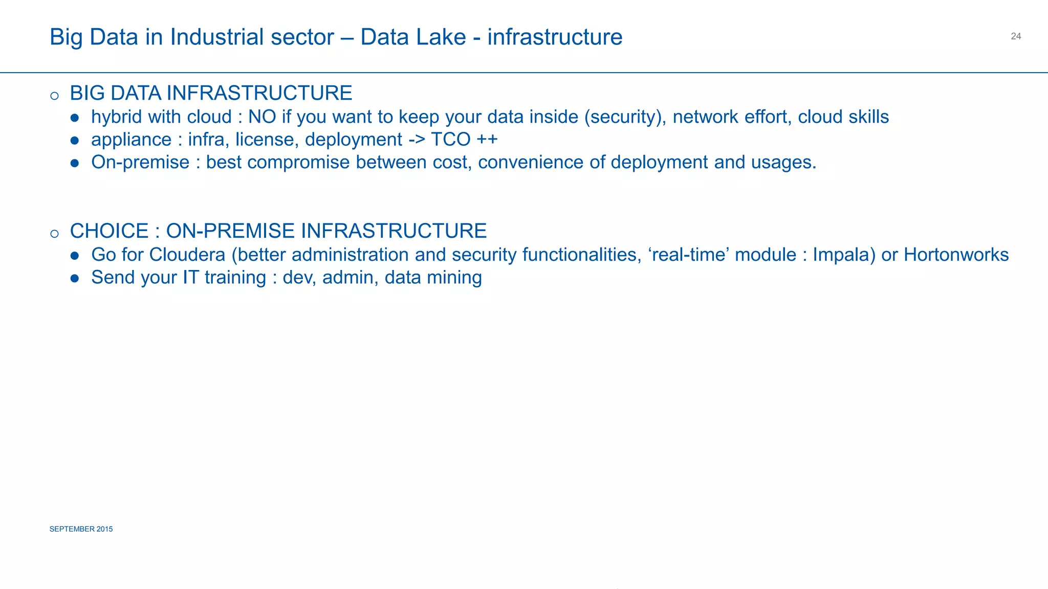 COMPAGNIE PLASTIC OMNIUM
CONFIDENTIAL
Big Data in Industrial sector – Data Lake - infrastructure
 BIG DATA INFRASTRUCTURE
 hybrid with cloud : NO if you want to keep your data inside (security), network effort, cloud skills
 appliance : infra, license, deployment -> TCO ++
 On-premise : best compromise between cost, convenience of deployment and usages.
 CHOICE : ON-PREMISE INFRASTRUCTURE
 Go for Cloudera (better administration and security functionalities, ‘real-time’ module : Impala) or Hortonworks
 Send your IT training : dev, admin, data mining
SEPTEMBER 2015
24
 