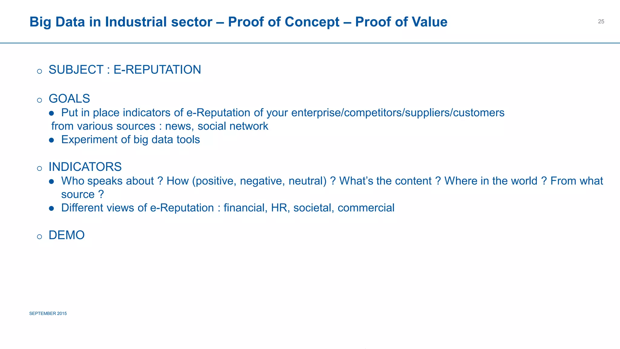 COMPAGNIE PLASTIC OMNIUM
CONFIDENTIAL
Big Data in Industrial sector – Proof of Concept – Proof of Value
SEPTEMBER 2015
25
 SUBJECT : E-REPUTATION
 GOALS
 Put in place indicators of e-Reputation of your enterprise/competitors/suppliers/customers
from various sources : news, social network
 Experiment of big data tools
 INDICATORS
 Who speaks about ? How (positive, negative, neutral) ? What’s the content ? Where in the world ? From what
source ?
 Different views of e-Reputation : financial, HR, societal, commercial
 DEMO
 