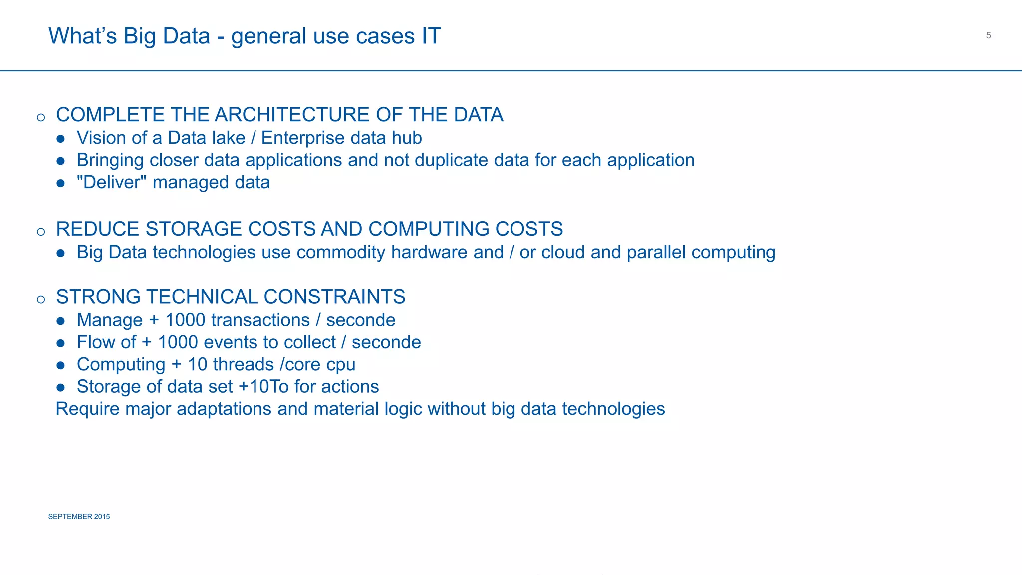 COMPAGNIE PLASTIC OMNIUM
CONFIDENTIAL
What’s Big Data - general use cases IT
SEPTEMBER 2015
5
 COMPLETE THE ARCHITECTURE OF THE DATA
 Vision of a Data lake / Enterprise data hub
 Bringing closer data applications and not duplicate data for each application
 "Deliver" managed data
 REDUCE STORAGE COSTS AND COMPUTING COSTS
 Big Data technologies use commodity hardware and / or cloud and parallel computing
 STRONG TECHNICAL CONSTRAINTS
 Manage + 1000 transactions / seconde
 Flow of + 1000 events to collect / seconde
 Computing + 10 threads /core cpu
 Storage of data set +10To for actions
Require major adaptations and material logic without big data technologies
 