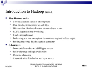 SECURITY ISSUES ASSOCIATED WITH BIG
DATA IN CLOUD COMPUTING8/29/2015
Introduction to Hadoop (cont.)
 How Hadoop works
 Core tasks across a cluster of computers
 Data dividing into directories and files
 Files are then distributed across various cluster nodes
 HDFS, supervises the processing.
 Blocks are replicated.
 Performing sort that takes place between the map and reduce stages.
 Sending the sorted data to a certain computer.
 Advantages
 Low-cost alternative to build bigger servers
 Fault-tolerance and high availability.
 Dynamic clustering
 Automatic data distribution and open source
11/26
 