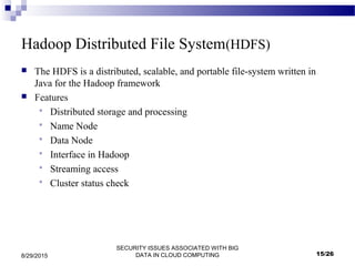 SECURITY ISSUES ASSOCIATED WITH BIG
DATA IN CLOUD COMPUTING8/29/2015
Hadoop Distributed File System(HDFS)
 The HDFS is a distributed, scalable, and portable file-system written in
Java for the Hadoop framework
 Features
 Distributed storage and processing
 Name Node
 Data Node
 Interface in Hadoop
 Streaming access
 Cluster status check
15/26
 