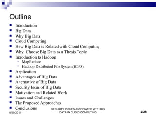 SECURITY ISSUES ASSOCIATED WITH BIG
DATA IN CLOUD COMPUTING8/29/2015
Outline
 Introduction
 Big Data
 Why Big Data
 Cloud Computing
 How Big Data is Related with Cloud Computing
 Why Choose Big Data as a Thesis Topic
 Introduction to Hadoop
 MapReduce
 Hadoop Distributed File System(HDFS)
 Application
 Advantages of Big Data
 Alternative of Big Data
 Security Issue of Big Data
 Motivation and Related Work
 Issues and Challenges
 The Proposed Approaches
 Conclusions
2/26
 