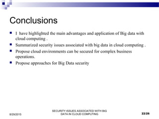 SECURITY ISSUES ASSOCIATED WITH BIG
DATA IN CLOUD COMPUTING8/29/2015
Conclusions
 I have highlighted the main advantages and application of Big data with
cloud computing .
 Summarized security issues associated with big data in cloud computing .
 Propose cloud environments can be secured for complex business
operations.
 Propose approaches for Big Data security
22/26
 