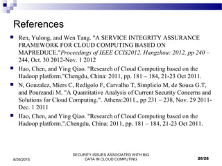 SECURITY ISSUES ASSOCIATED WITH BIG
DATA IN CLOUD COMPUTING8/29/2015
References
 Ren, Yulong, and Wen Tang. "A SERVICE INTEGRITY ASSURANCE
FRAMEWORK FOR CLOUD COMPUTING BASED ON
MAPREDUCE."Proceedings of IEEE CCIS2012. Hangzhou: 2012, pp 240 –
244, Oct. 30 2012-Nov. 1 2012
 Hao, Chen, and Ying Qiao. "Research of Cloud Computing based on the
Hadoop platform."Chengdu, China: 2011, pp. 181 – 184, 21-23 Oct 2011.
 N, Gonzalez, Miers C, Redigolo F, Carvalho T, Simplicio M, de Sousa G.T,
and Pourzandi M. "A Quantitative Analysis of Current Security Concerns and
Solutions for Cloud Computing.". Athens:2011., pp 231 – 238, Nov. 29 2011-
Dec. 1 2011
 Hao, Chen, and Ying Qiao. "Research of Cloud Computing based on the
Hadoop platform.".Chengdu, China: 2011, pp. 181 – 184, 21-23 Oct 2011.
26/26
 