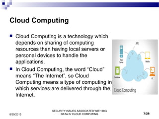 SECURITY ISSUES ASSOCIATED WITH BIG
DATA IN CLOUD COMPUTING8/29/2015
Cloud Computing
 Cloud Computing is a technology which
depends on sharing of computing
resources than having local servers or
personal devices to handle the
applications.
 In Cloud Computing, the word “Cloud”
means “The Internet”, so Cloud
Computing means a type of computing in
which services are delivered through the
Internet.
7/26
 