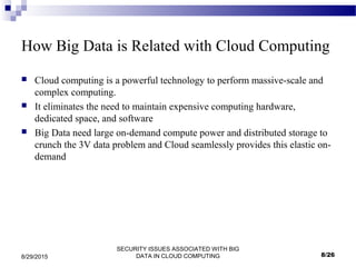 SECURITY ISSUES ASSOCIATED WITH BIG
DATA IN CLOUD COMPUTING8/29/2015
How Big Data is Related with Cloud Computing
 Cloud computing is a powerful technology to perform massive-scale and
complex computing.
 It eliminates the need to maintain expensive computing hardware,
dedicated space, and software
 Big Data need large on-demand compute power and distributed storage to
crunch the 3V data problem and Cloud seamlessly provides this elastic on-
demand
8/26
 