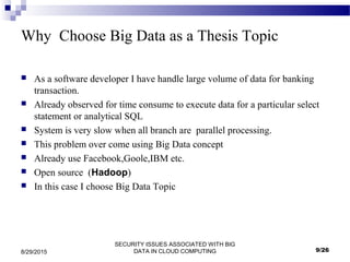 SECURITY ISSUES ASSOCIATED WITH BIG
DATA IN CLOUD COMPUTING8/29/2015
Why Choose Big Data as a Thesis Topic
 As a software developer I have handle large volume of data for banking
transaction.
 Already observed for time consume to execute data for a particular select
statement or analytical SQL
 System is very slow when all branch are parallel processing.
 This problem over come using Big Data concept
 Already use Facebook,Goole,IBM etc.
 Open source (Hadoop)
 In this case I choose Big Data Topic
9/26
 