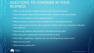 QUESTIONS TO CONSIDER IN YOUR
BUSINESS
• What are the real and credible threats to your current business?
• How will Digital, Data and AI transform your industry in the next decade?
• Where is your industry on the digital Journey?
• Where are you in relation to your competition on the digital Journey?
• What opportunity exists for your company to better serve your customers with data
and analytics?
• How can you improve and transform internally with big data?
• What does your organization need to look like to win?
• What skills, capabilities, capacity and new thinking do you need to win?
• Where do you start?
• What are you waiting for?
© 2019 Headwaters Global, llc.
 
