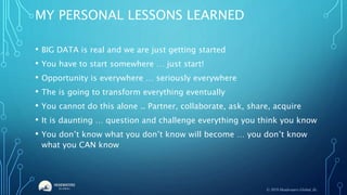 MY PERSONAL LESSONS LEARNED
• BIG DATA is real and we are just getting started
• You have to start somewhere … just start!
• Opportunity is everywhere … seriously everywhere
• The is going to transform everything eventually
• You cannot do this alone .. Partner, collaborate, ask, share, acquire
• It is daunting … question and challenge everything you think you know
• You don’t know what you don’t know will become … you don’t know
what you CAN know
© 2019 Headwaters Global, llc.
 