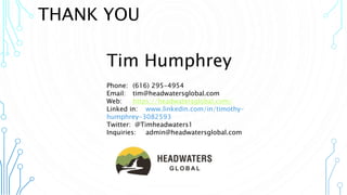 Tim Humphrey
Phone: (616) 295-4954
Email: tim@headwatersglobal.com
Web: https://headwatersglobal.com/
Linked in: www.linkedin.com/in/timothy-
humphrey-3082593
Twitter: @Timheadwaters1
Inquiries: admin@headwatersglobal.com
THANK YOU
 