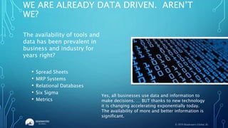 WE ARE ALREADY DATA DRIVEN. AREN’T
WE?
The availability of tools and
data has been prevalent in
business and industry for
years right?
• Spread Sheets
• MRP Systems
• Relational Databases
• Six Sigma
• Metrics
Yes, all businesses use data and information to
make decisions. … BUT thanks to new technology
it is changing accelerating exponentially today.
The availability of more and better information is
significant.
© 2019 Headwaters Global, llc.
 