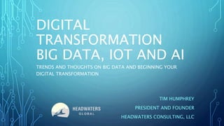 DIGITAL
TRANSFORMATION
BIG DATA, IOT AND AI
TIM HUMPHREY
PRESIDENT AND FOUNDER
HEADWATERS CONSULTING, LLC
TRENDS AND THOUGHTS ON BIG DATA AND BEGINNING YOUR
DIGITAL TRANSFORMATION
 