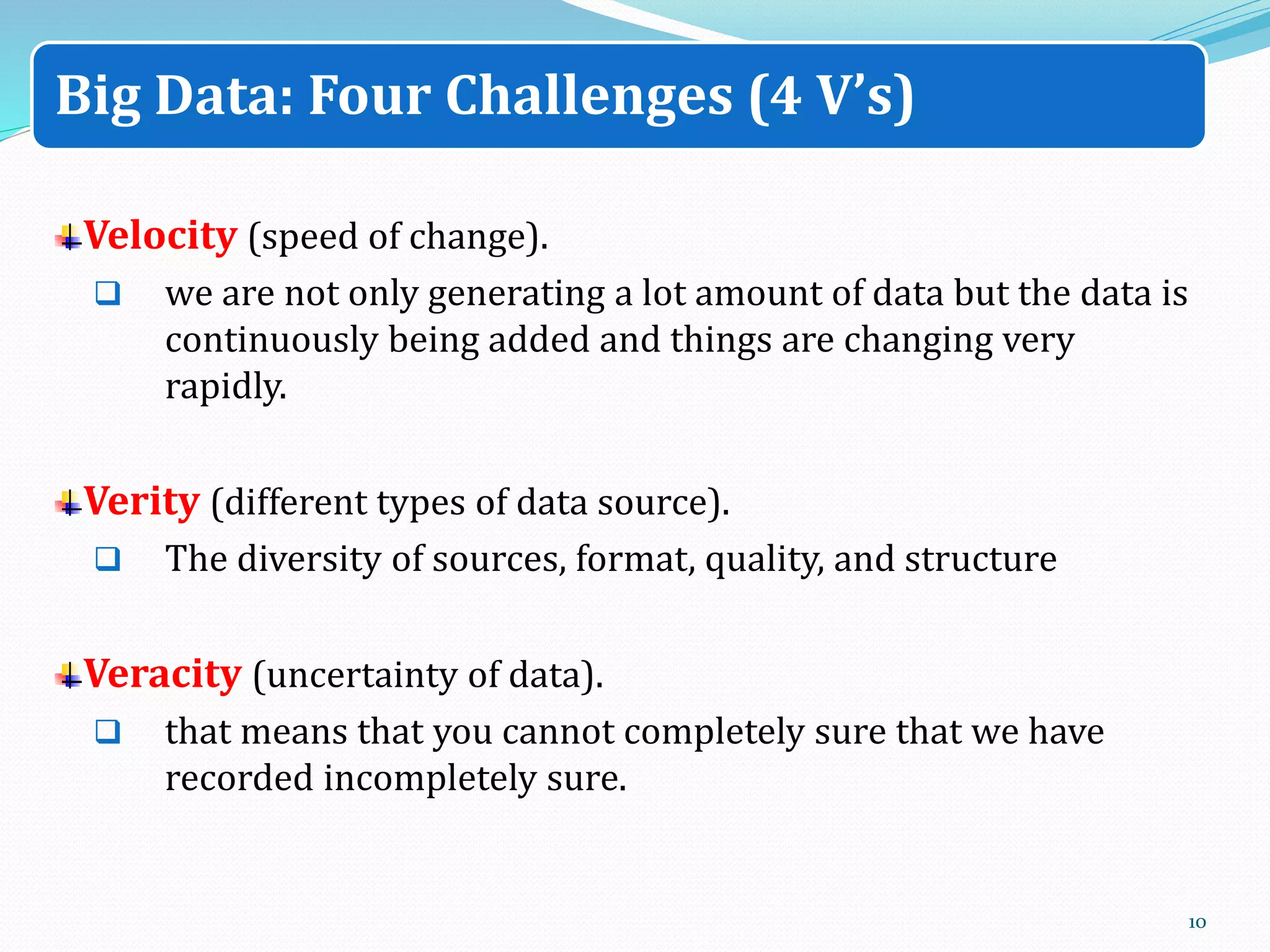 Velocity (speed of change).
 we are not only generating a lot amount of data but the data is
continuously being added and things are changing very
rapidly.
Verity (different types of data source).
 The diversity of sources, format, quality, and structure
Veracity (uncertainty of data).
 that means that you cannot completely sure that we have
recorded incompletely sure.
10
Big Data: Four Challenges (4 V’s)
 