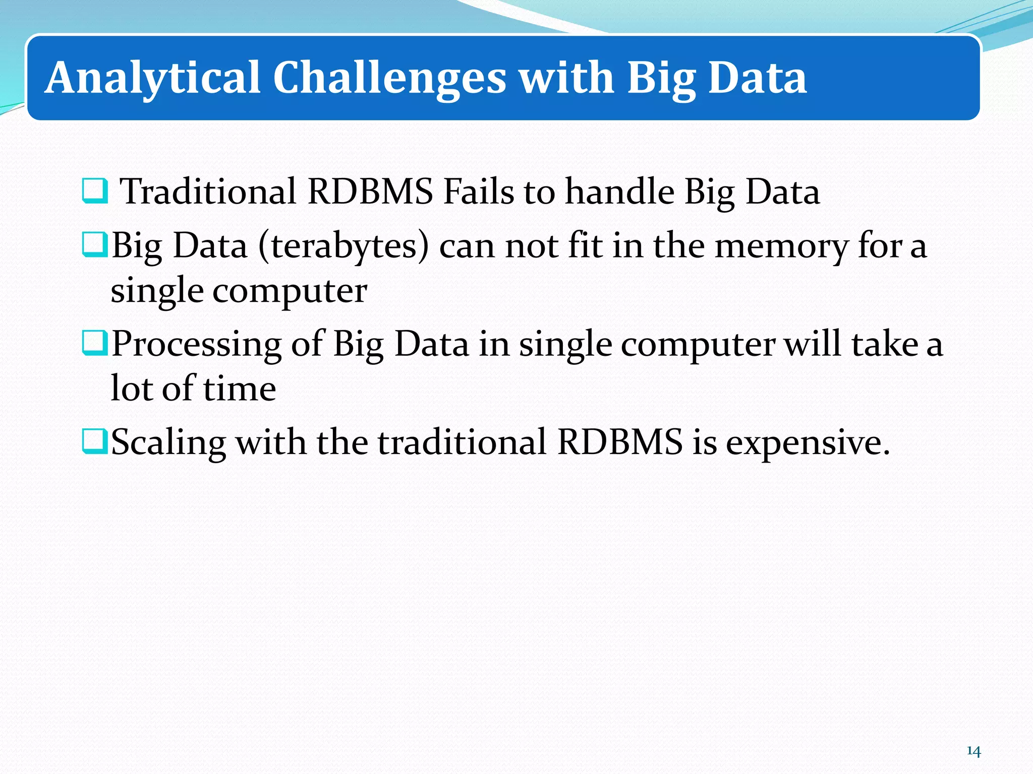  Traditional RDBMS Fails to handle Big Data
Big Data (terabytes) can not fit in the memory for a
single computer
Processing of Big Data in single computer will take a
lot of time
Scaling with the traditional RDBMS is expensive.
14
Analytical Challenges with Big Data
 