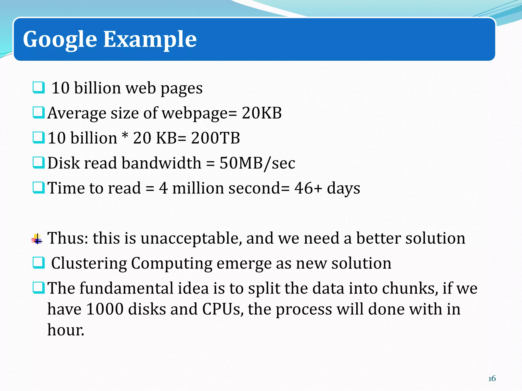  10 billion web pages
Average size of webpage= 20KB
10 billion * 20 KB= 200TB
Disk read bandwidth = 50MB/sec
Time to read = 4 million second= 46+ days
Thus: this is unacceptable, and we need a better solution
 Clustering Computing emerge as new solution
The fundamental idea is to split the data into chunks, if we
have 1000 disks and CPUs, the process will done with in
hour.
16
Google Example
 