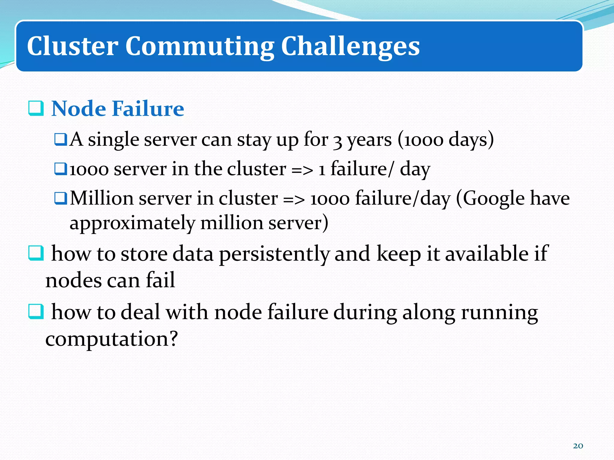  Node Failure
A single server can stay up for 3 years (1000 days)
1000 server in the cluster => 1 failure/ day
Million server in cluster => 1000 failure/day (Google have
approximately million server)
 how to store data persistently and keep it available if
nodes can fail
 how to deal with node failure during along running
computation?
20
Cluster Commuting Challenges
 