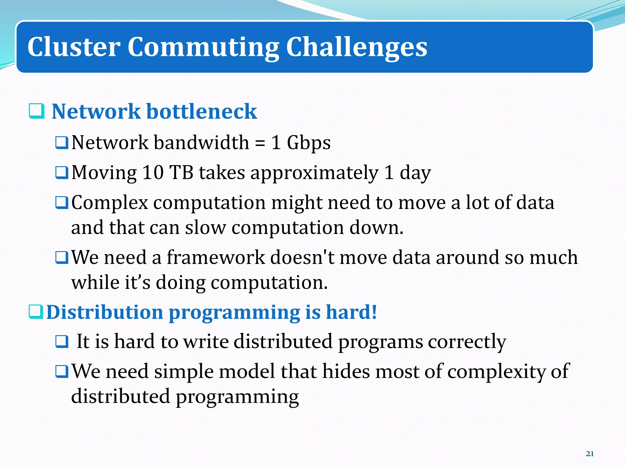  Network bottleneck
Network bandwidth = 1 Gbps
Moving 10 TB takes approximately 1 day
Complex computation might need to move a lot of data
and that can slow computation down.
We need a framework doesn't move data around so much
while it’s doing computation.
Distribution programming is hard!
 It is hard to write distributed programs correctly
We need simple model that hides most of complexity of
distributed programming
21
Cluster Commuting Challenges
 