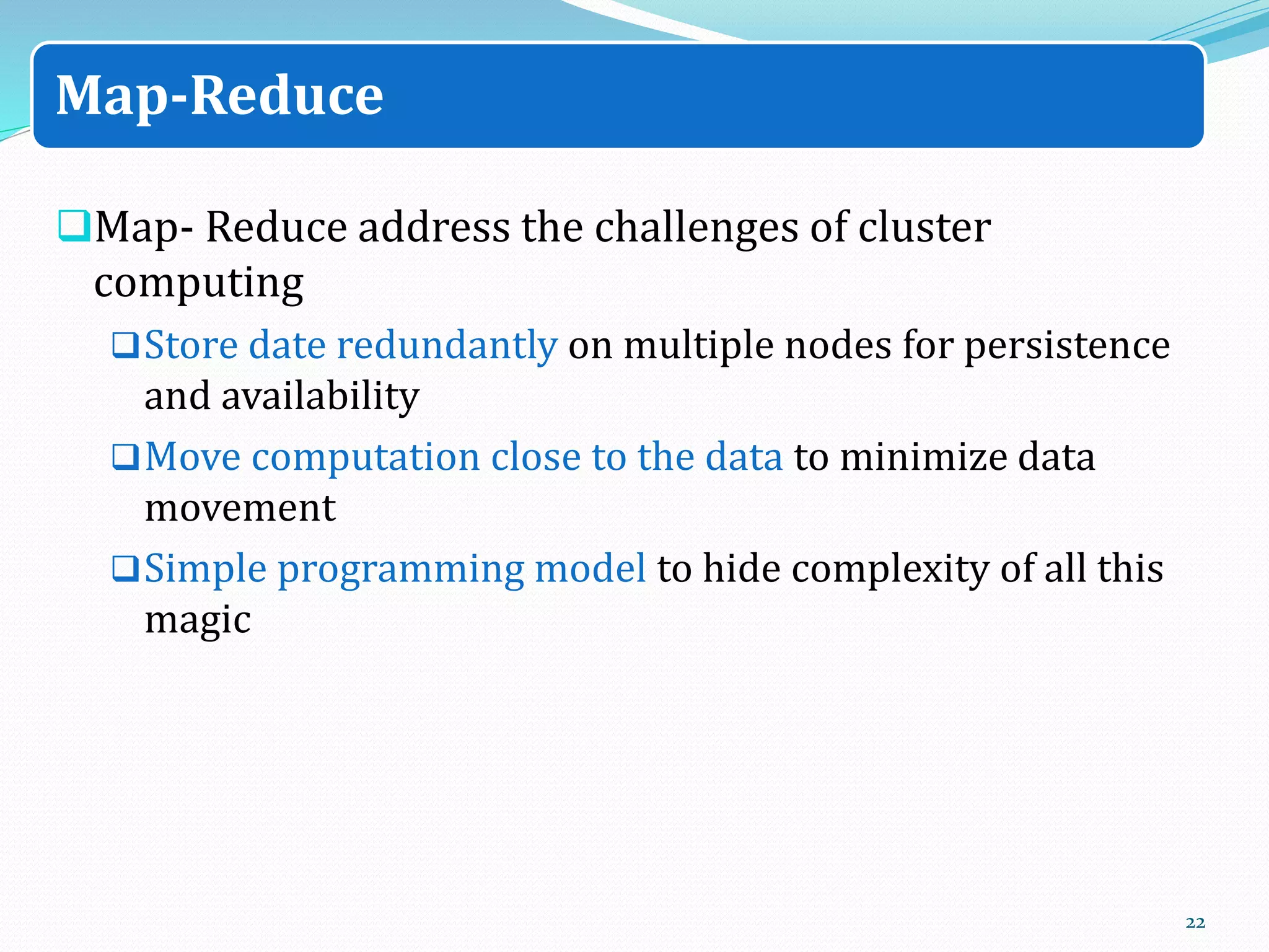 Map- Reduce address the challenges of cluster
computing
Store date redundantly on multiple nodes for persistence
and availability
Move computation close to the data to minimize data
movement
Simple programming model to hide complexity of all this
magic
22
Map-Reduce
 