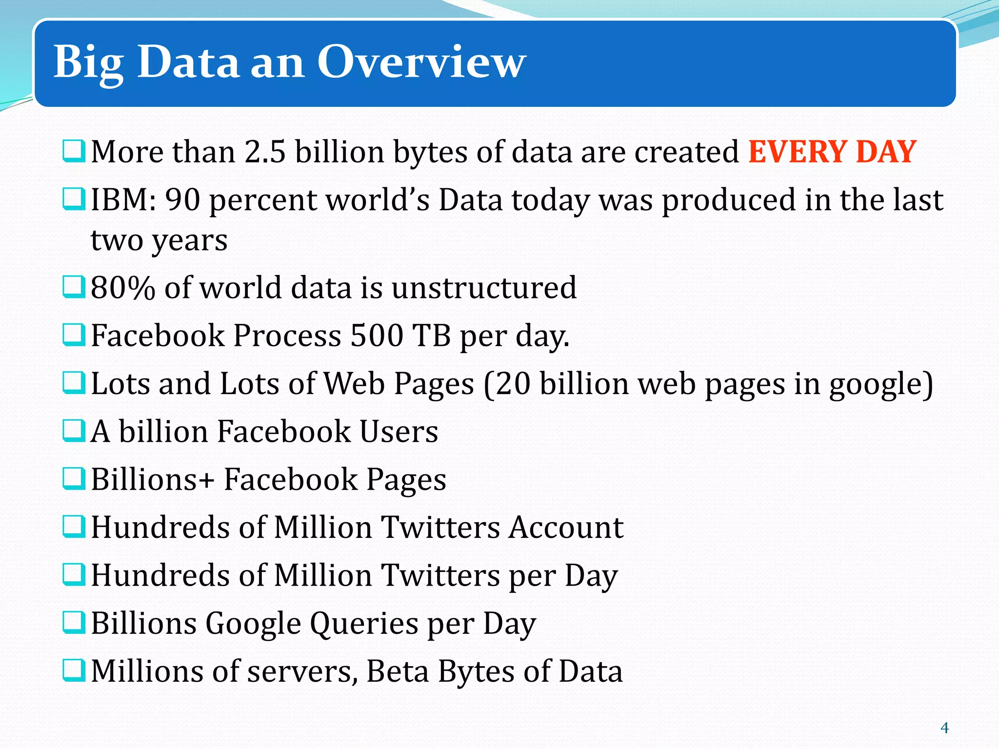 More than 2.5 billion bytes of data are created EVERY DAY
IBM: 90 percent world’s Data today was produced in the last
two years
80% of world data is unstructured
Facebook Process 500 TB per day.
Lots and Lots of Web Pages (20 billion web pages in google)
A billion Facebook Users
Billions+ Facebook Pages
Hundreds of Million Twitters Account
Hundreds of Million Twitters per Day
Billions Google Queries per Day
Millions of servers, Beta Bytes of Data
4
Big Data an Overview
 