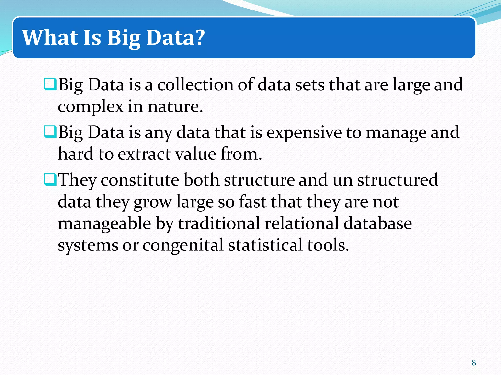 Big Data is a collection of data sets that are large and
complex in nature.
Big Data is any data that is expensive to manage and
hard to extract value from.
They constitute both structure and un structured
data they grow large so fast that they are not
manageable by traditional relational database
systems or congenital statistical tools.
8
What Is Big Data?
 