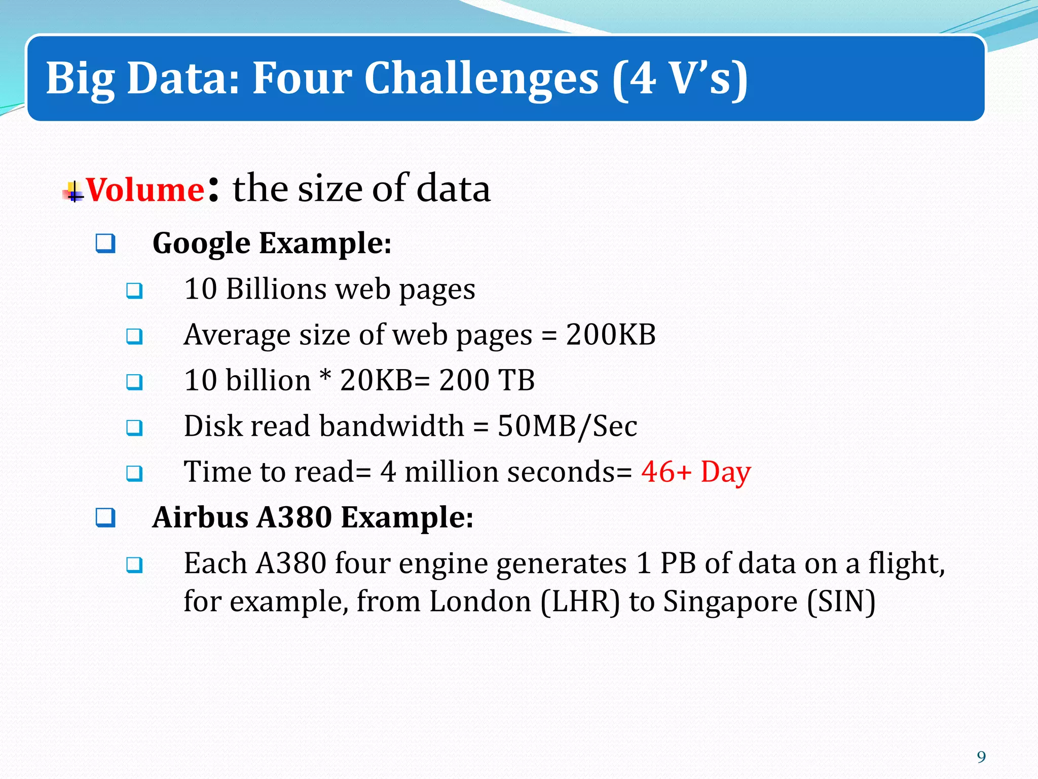 Volume: the size of data
 Google Example:
 10 Billions web pages
 Average size of web pages = 200KB
 10 billion * 20KB= 200 TB
 Disk read bandwidth = 50MB/Sec
 Time to read= 4 million seconds= 46+ Day
 Airbus A380 Example:
 Each A380 four engine generates 1 PB of data on a flight,
for example, from London (LHR) to Singapore (SIN)
9
Big Data: Four Challenges (4 V’s)
 