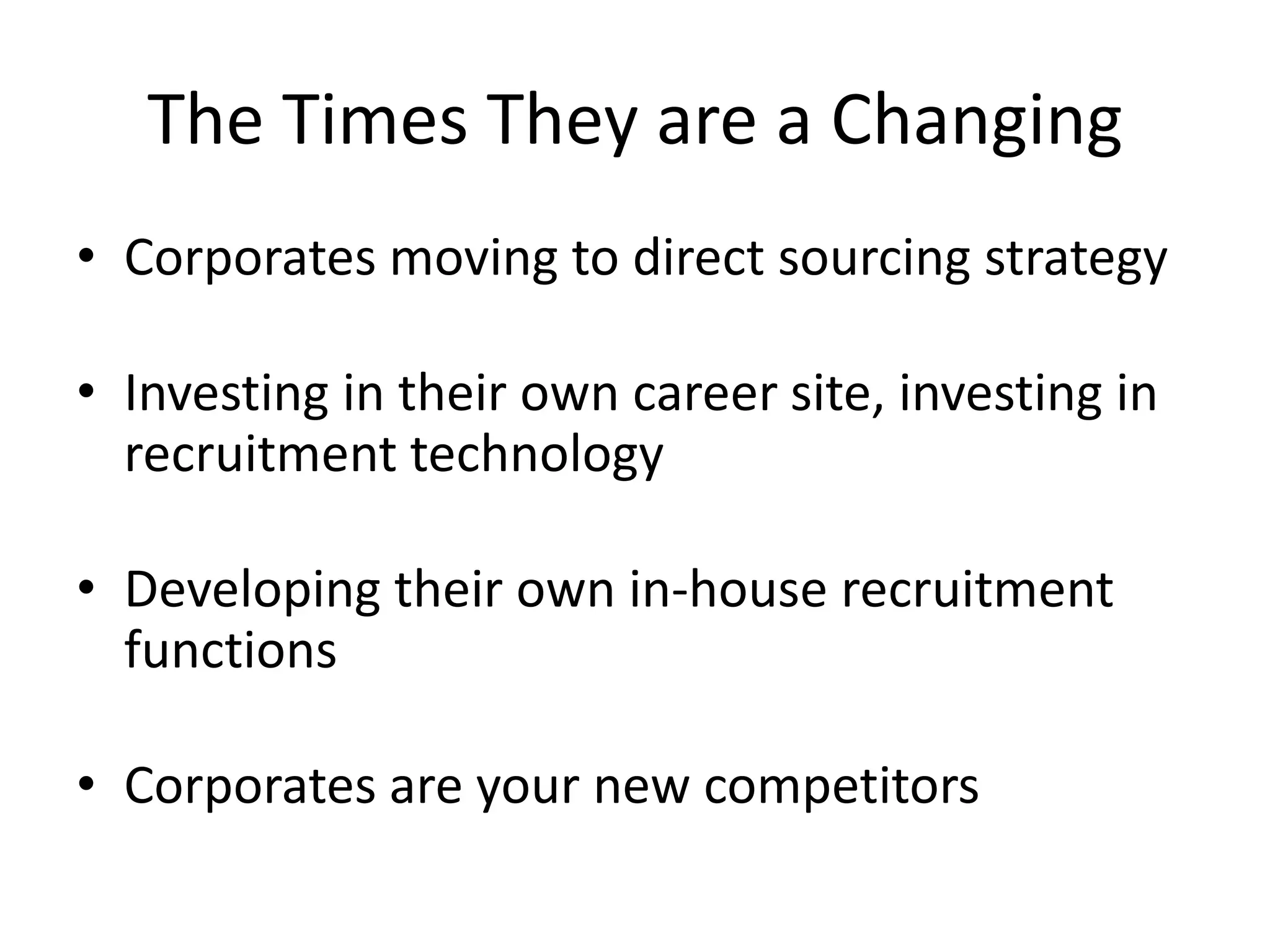 The Times They are a Changing
• Corporates moving to direct sourcing strategy

• Investing in their own career site, investing in
  recruitment technology

• Developing their own in-house recruitment
  functions

• Corporates are your new competitors
 