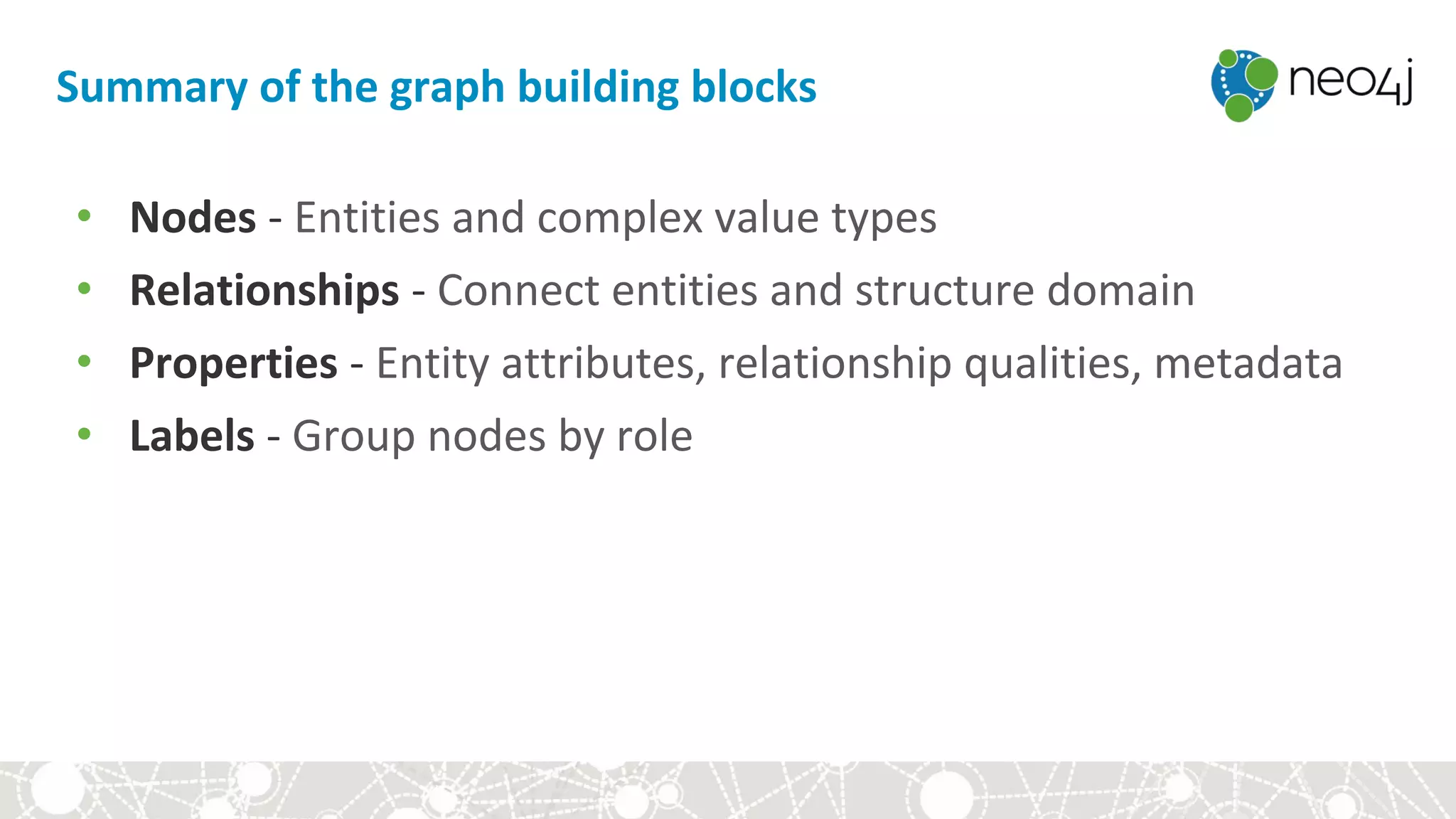 Summary of the graph building blocks
• Nodes - Entities and complex value types
• Relationships - Connect entities and structure domain
• Properties - Entity attributes, relationship qualities, metadata
• Labels - Group nodes by role
 