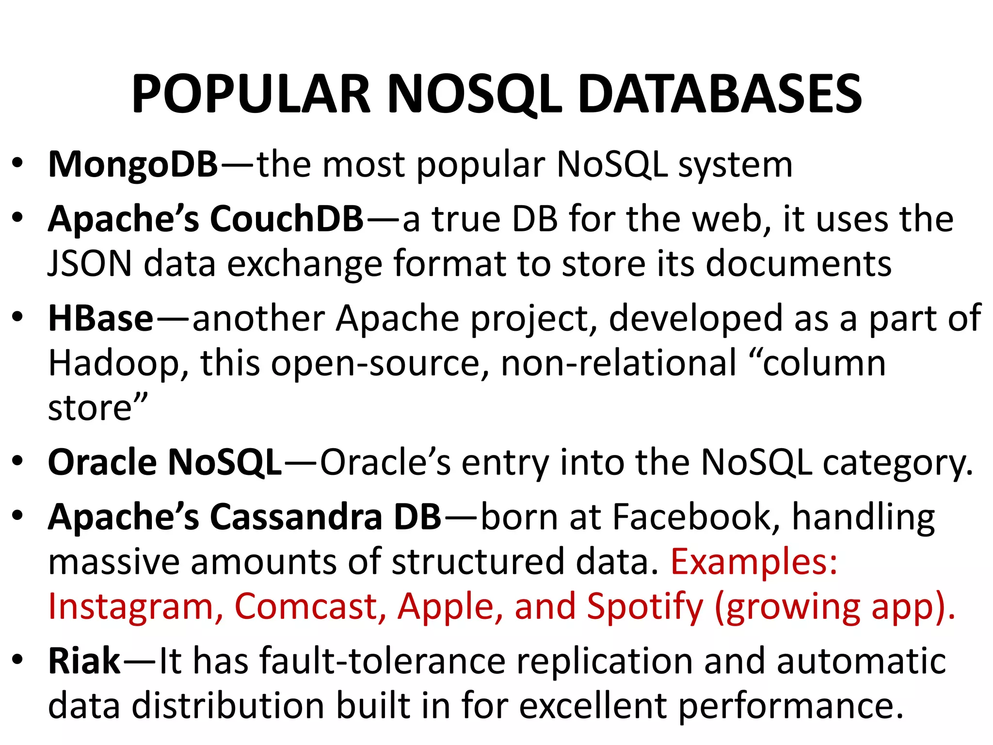 POPULAR NOSQL DATABASES
• MongoDB—the most popular NoSQL system
• Apache’s CouchDB—a true DB for the web, it uses the
JSON data exchange format to store its documents
• HBase—another Apache project, developed as a part of
Hadoop, this open-source, non-relational “column
store”
• Oracle NoSQL—Oracle’s entry into the NoSQL category.
• Apache’s Cassandra DB—born at Facebook, handling
massive amounts of structured data. Examples:
Instagram, Comcast, Apple, and Spotify (growing app).
• Riak—It has fault-tolerance replication and automatic
data distribution built in for excellent performance.
 