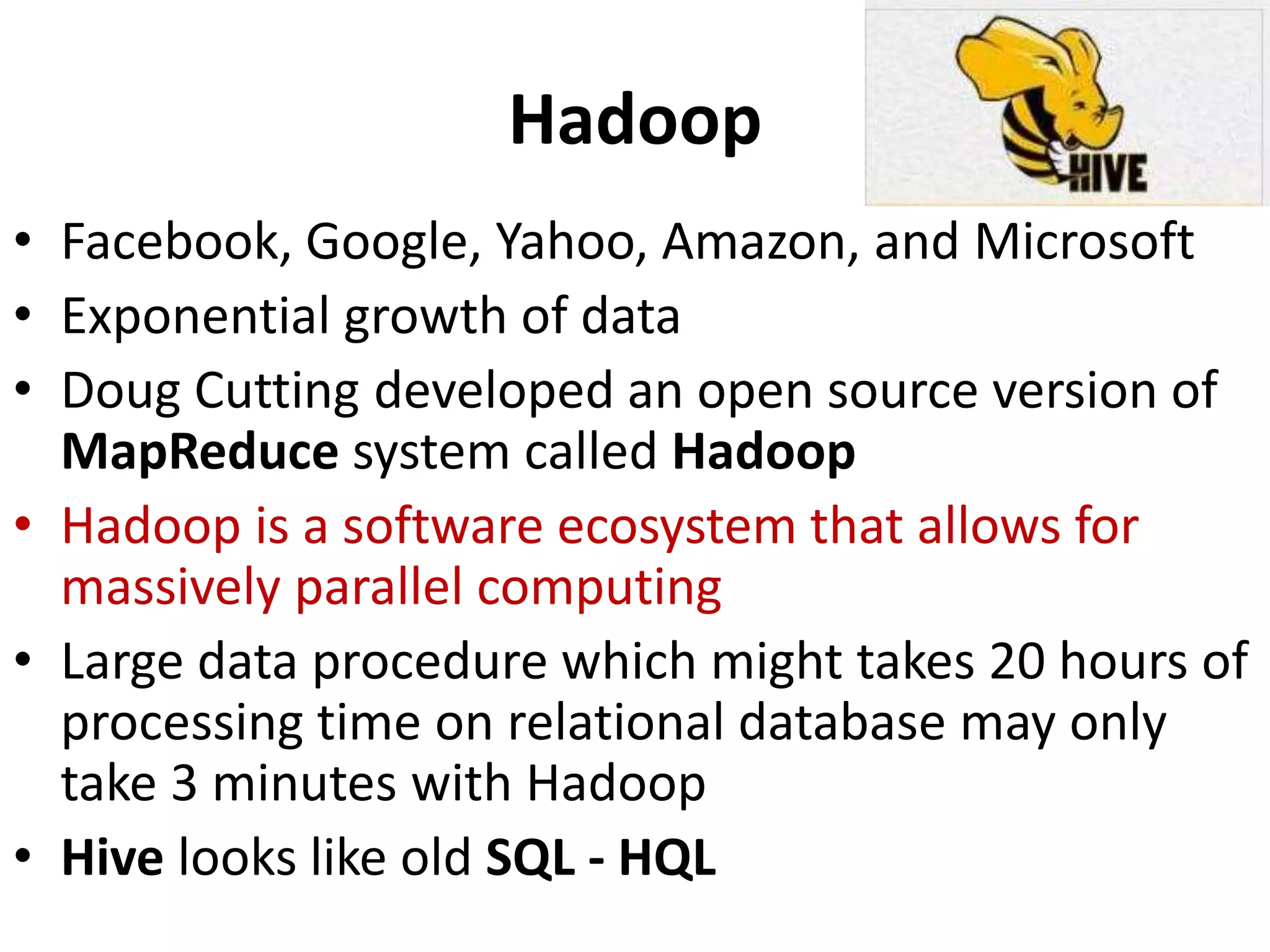 Hadoop
• Facebook, Google, Yahoo, Amazon, and Microsoft
• Exponential growth of data
• Doug Cutting developed an open source version of
MapReduce system called Hadoop
• Hadoop is a software ecosystem that allows for
massively parallel computing
• Large data procedure which might takes 20 hours of
processing time on relational database may only
take 3 minutes with Hadoop
• Hive looks like old SQL - HQL
 