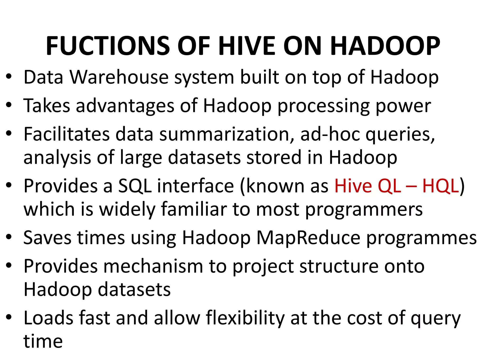 FUCTIONS OF HIVE ON HADOOP
• Data Warehouse system built on top of Hadoop
• Takes advantages of Hadoop processing power
• Facilitates data summarization, ad-hoc queries,
analysis of large datasets stored in Hadoop
• Provides a SQL interface (known as Hive QL – HQL)
which is widely familiar to most programmers
• Saves times using Hadoop MapReduce programmes
• Provides mechanism to project structure onto
Hadoop datasets
• Loads fast and allow flexibility at the cost of query
time
 
