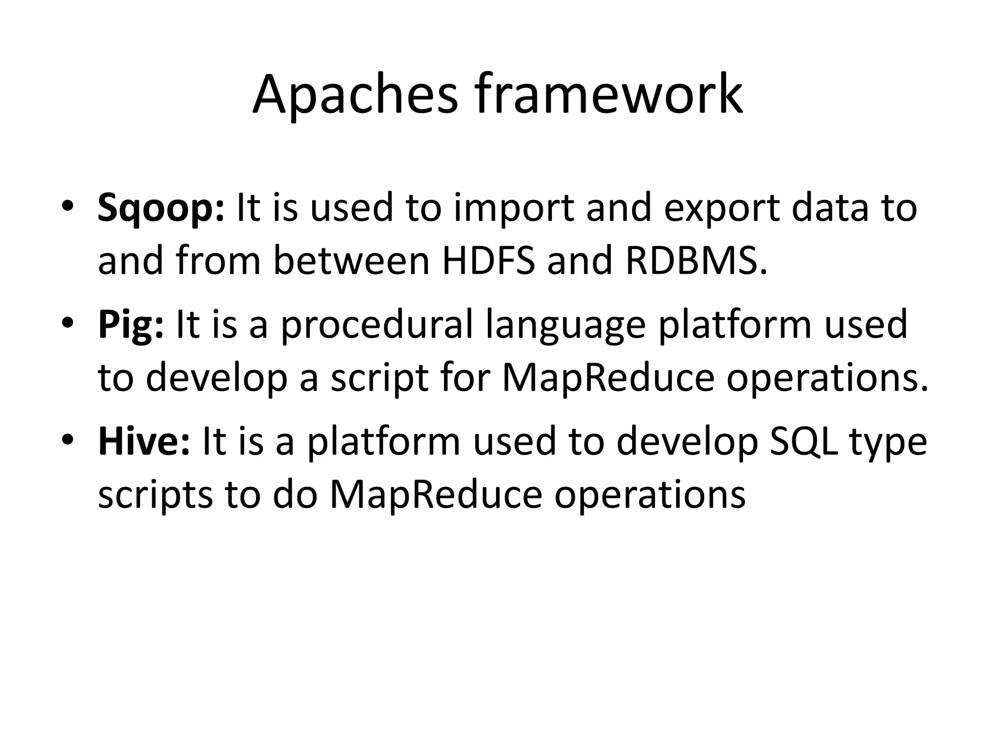Apaches framework
• Sqoop: It is used to import and export data to
and from between HDFS and RDBMS.
• Pig: It is a procedural language platform used
to develop a script for MapReduce operations.
• Hive: It is a platform used to develop SQL type
scripts to do MapReduce operations
 