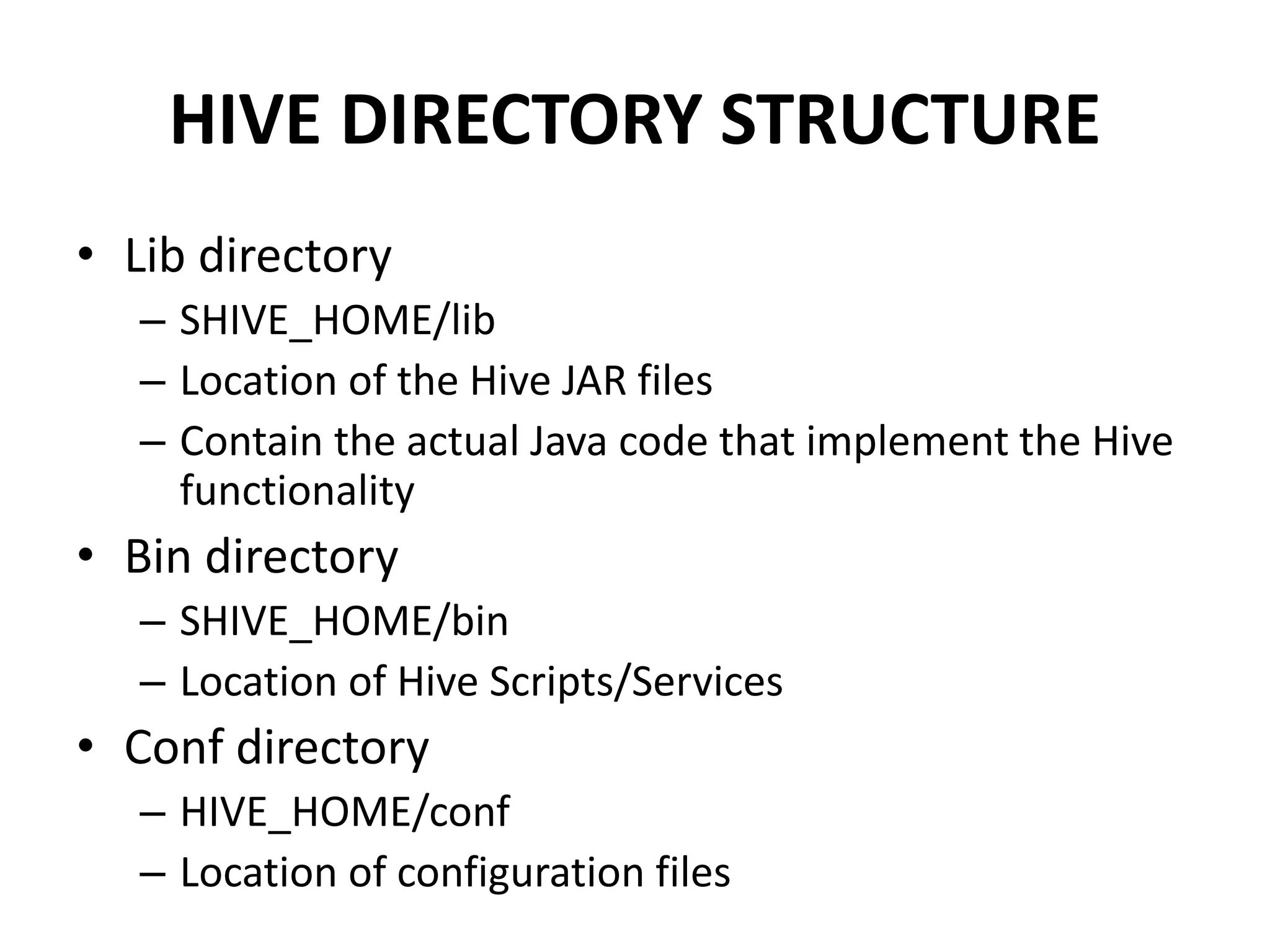 HIVE DIRECTORY STRUCTURE
• Lib directory
– SHIVE_HOME/lib
– Location of the Hive JAR files
– Contain the actual Java code that implement the Hive
functionality
• Bin directory
– SHIVE_HOME/bin
– Location of Hive Scripts/Services
• Conf directory
– HIVE_HOME/conf
– Location of configuration files
 