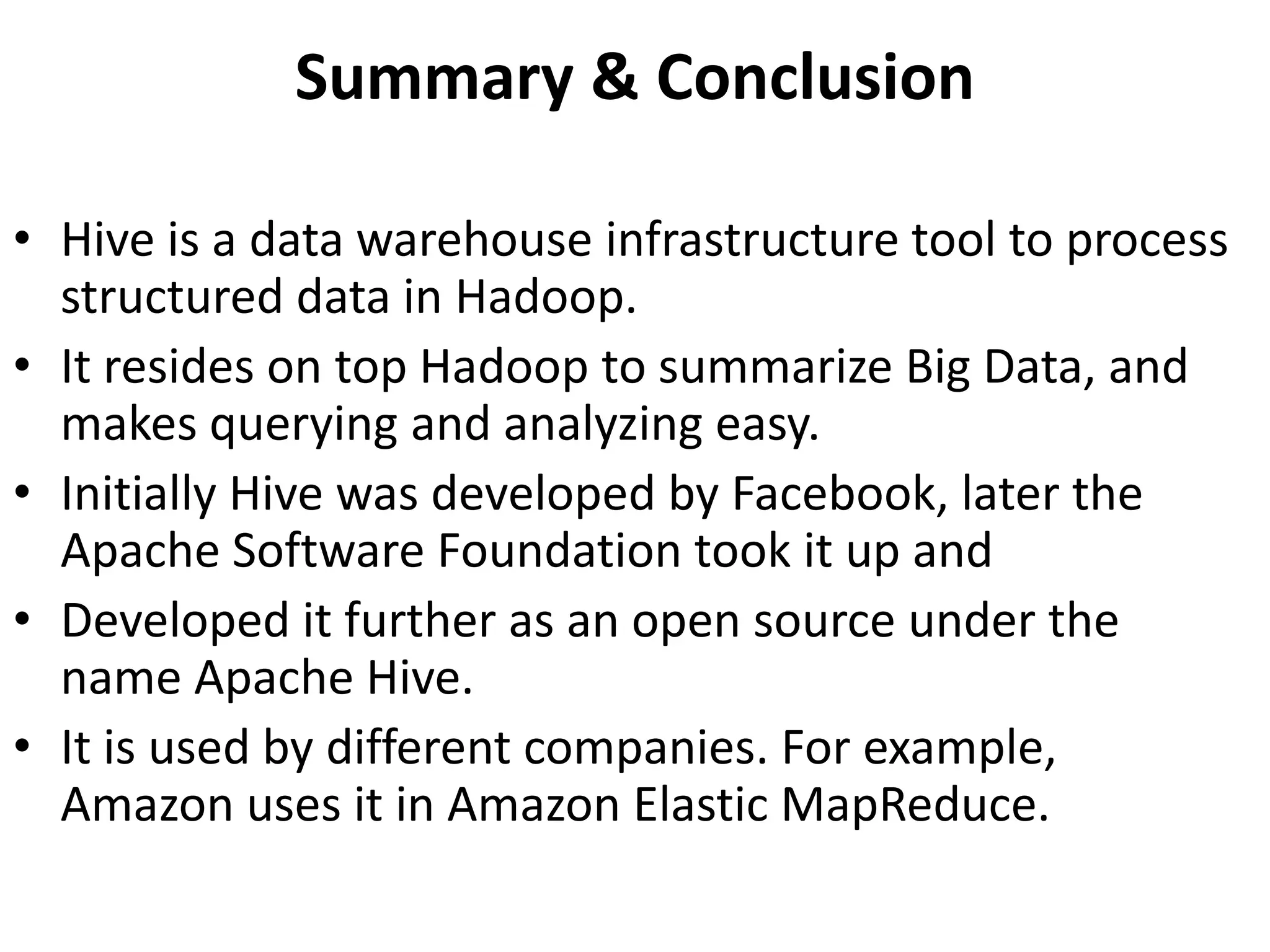 Summary & Conclusion
• Hive is a data warehouse infrastructure tool to process
structured data in Hadoop.
• It resides on top Hadoop to summarize Big Data, and
makes querying and analyzing easy.
• Initially Hive was developed by Facebook, later the
Apache Software Foundation took it up and
• Developed it further as an open source under the
name Apache Hive.
• It is used by different companies. For example,
Amazon uses it in Amazon Elastic MapReduce.
 