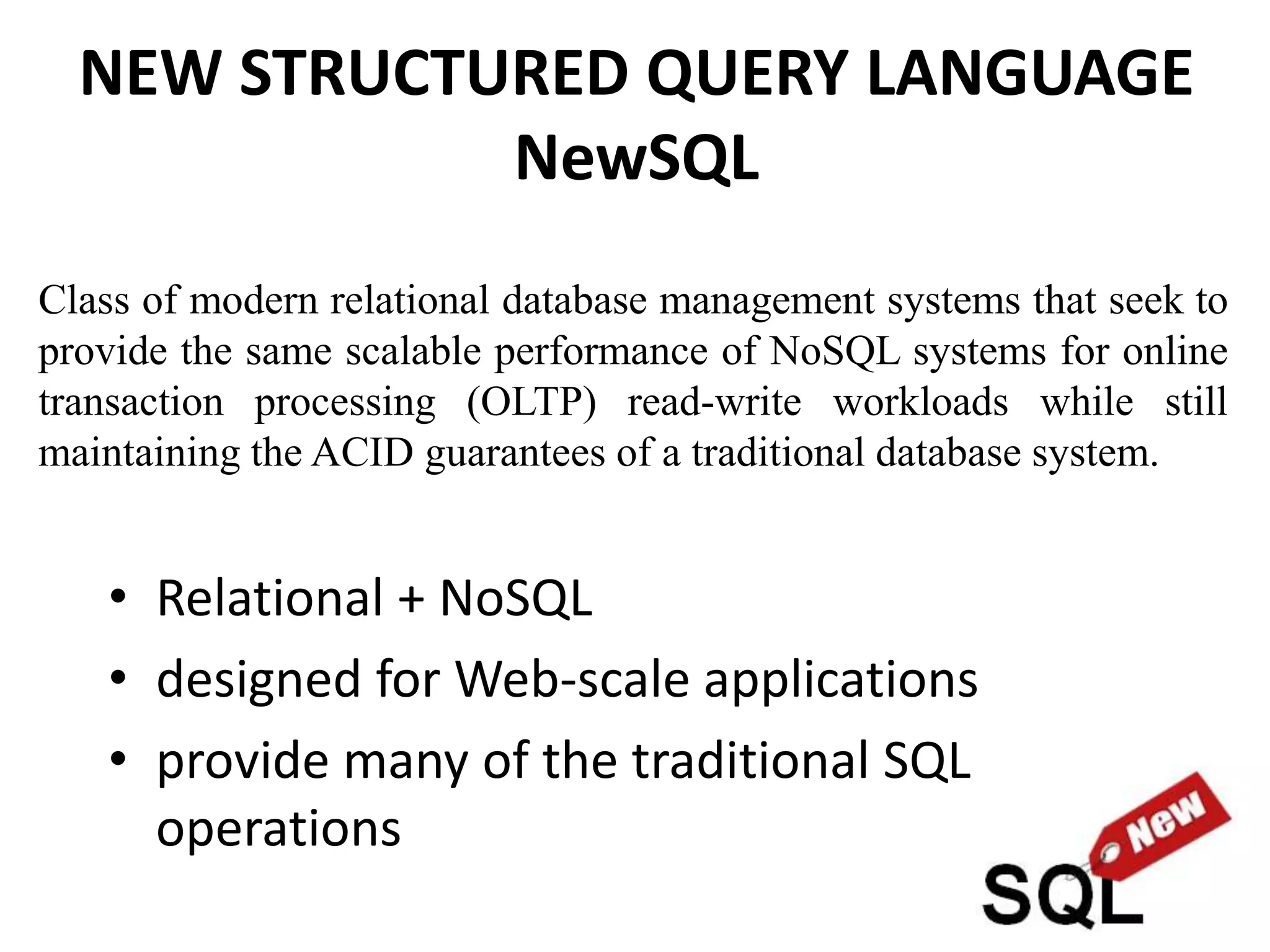 NEW STRUCTURED QUERY LANGUAGE
NewSQL
• Relational + NoSQL
• designed for Web-scale applications
• provide many of the traditional SQL
operations
Class of modern relational database management systems that seek to
provide the same scalable performance of NoSQL systems for online
transaction processing (OLTP) read-write workloads while still
maintaining the ACID guarantees of a traditional database system.
 