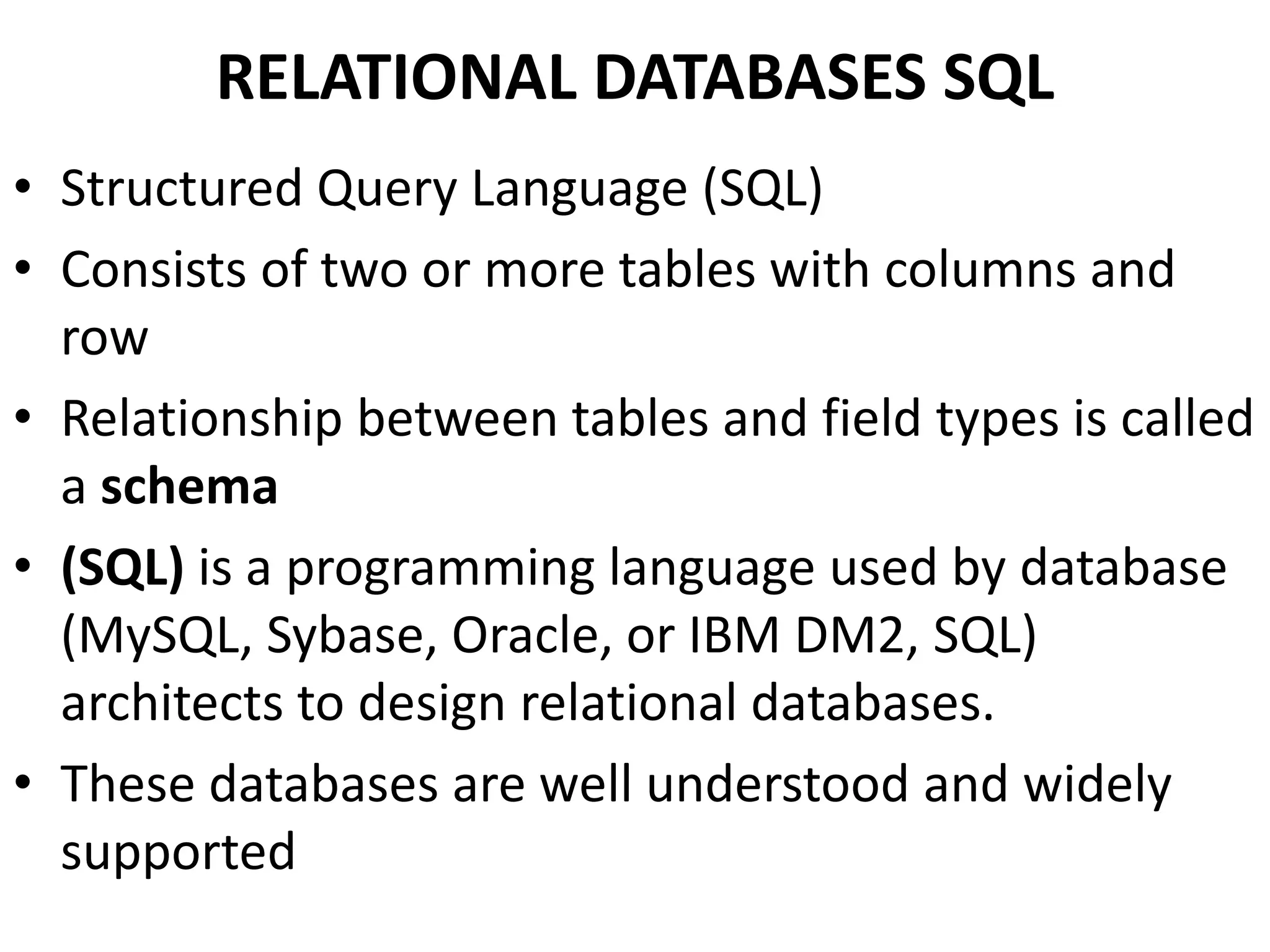 RELATIONAL DATABASES SQL
• Structured Query Language (SQL)
• Consists of two or more tables with columns and
row
• Relationship between tables and field types is called
a schema
• (SQL) is a programming language used by database
(MySQL, Sybase, Oracle, or IBM DM2, SQL)
architects to design relational databases.
• These databases are well understood and widely
supported
 