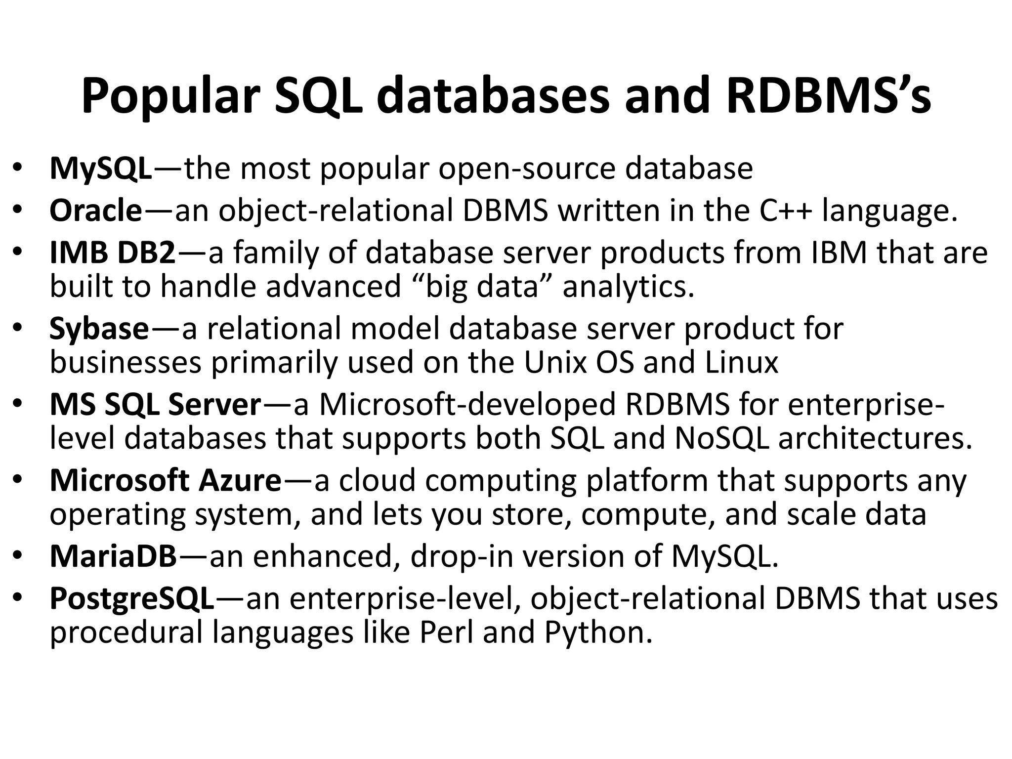 Popular SQL databases and RDBMS’s
• MySQL—the most popular open-source database
• Oracle—an object-relational DBMS written in the C++ language.
• IMB DB2—a family of database server products from IBM that are
built to handle advanced “big data” analytics.
• Sybase—a relational model database server product for
businesses primarily used on the Unix OS and Linux
• MS SQL Server—a Microsoft-developed RDBMS for enterprise-
level databases that supports both SQL and NoSQL architectures.
• Microsoft Azure—a cloud computing platform that supports any
operating system, and lets you store, compute, and scale data
• MariaDB—an enhanced, drop-in version of MySQL.
• PostgreSQL—an enterprise-level, object-relational DBMS that uses
procedural languages like Perl and Python.
 