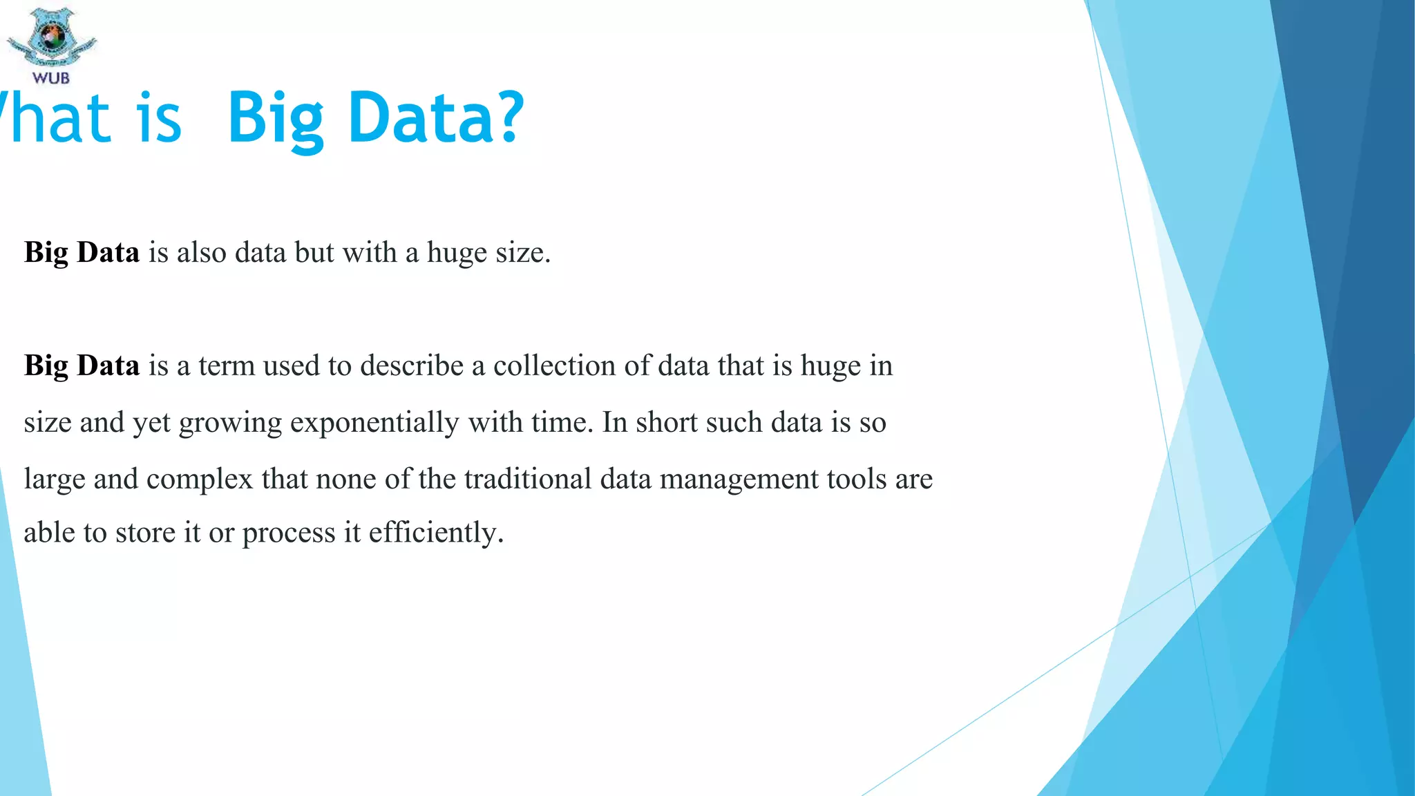 Big Data is also data but with a huge size.
Big Data is a term used to describe a collection of data that is huge in
size and yet growing exponentially with time. In short such data is so
large and complex that none of the traditional data management tools are
able to store it or process it efficiently.
What is Big Data?