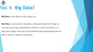 Big Data is also data but with a huge size.
Big Data is a term used to describe a collection of data that is huge in
size and yet growing exponentially with time. In short such data is so
large and complex that none of the traditional data management tools are
able to store it or process it efficiently.
What is Big Data?
 